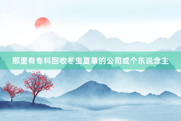那里有专科回收冬虫夏草的公司或个东说念主