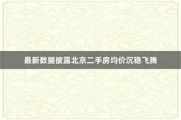 最新数据披露北京二手房均价沉稳飞腾