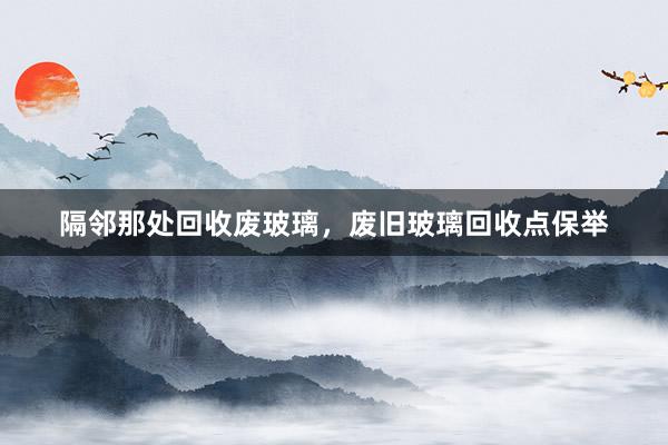 隔邻那处回收废玻璃，废旧玻璃回收点保举