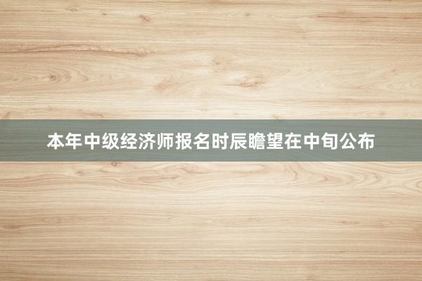本年中级经济师报名时辰瞻望在中旬公布