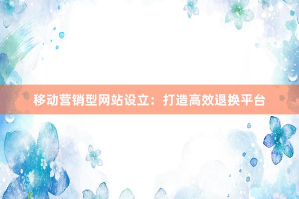 移动营销型网站设立：打造高效退换平台