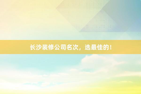 长沙装修公司名次，选最佳的！
