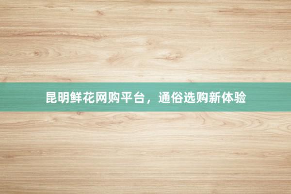 昆明鲜花网购平台，通俗选购新体验